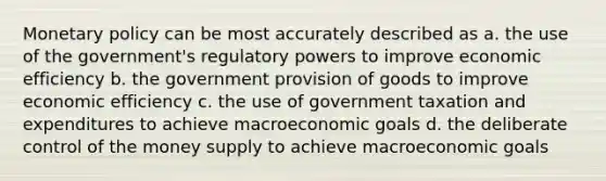 <a href='https://www.questionai.com/knowledge/kEE0G7Llsx-monetary-policy' class='anchor-knowledge'>monetary policy</a> can be most accurately described as a. the use of the government's regulatory powers to improve economic efficiency b. the government provision of goods to improve economic efficiency c. the use of government taxation and expenditures to achieve macroeconomic goals d. the deliberate control of the money supply to achieve macroeconomic goals