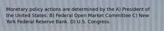 Monetary policy actions are determined by the A) President of the United States. B) Federal Open Market Committee C) New York Federal Reserve Bank. D) U.S. Congress.