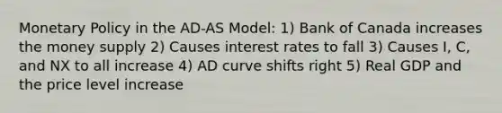 Monetary Policy in the AD-AS Model: 1) Bank of Canada increases the money supply 2) Causes interest rates to fall 3) Causes I, C, and NX to all increase 4) AD curve shifts right 5) Real GDP and the price level increase