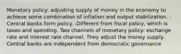 Monetary policy: adjusting supply of money in the economy to achieve some combination of inflation and output stabilization. -Central banks form policy. -Different from fiscal policy, which is taxes and spending. Two channels of monetary policy: exchange rate and interest rate channel. They adjust the money supply. Central banks are independent from democratic governance