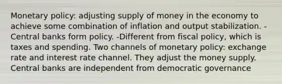 Monetary policy: adjusting supply of money in the economy to achieve some combination of inflation and output stabilization. -Central banks form policy. -Different from fiscal policy, which is taxes and spending. Two channels of monetary policy: exchange rate and interest rate channel. They adjust the money supply. Central banks are independent from democratic governance