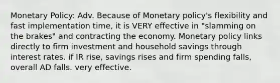 Monetary Policy: Adv. Because of Monetary policy's flexibility and fast implementation time, it is VERY effective in "slamming on the brakes" and contracting the economy. Monetary policy links directly to firm investment and household savings through interest rates. if IR rise, savings rises and firm spending falls, overall AD falls. very effective.