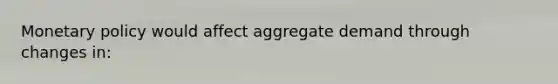 Monetary policy would affect aggregate demand through changes in: