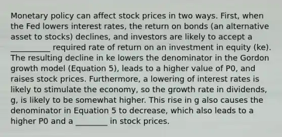 Monetary policy can affect stock prices in two ways. First, when the Fed lowers interest rates, the return on bonds (an alternative asset to stocks) declines, and investors are likely to accept a __________ required rate of return on an investment in equity (ke). The resulting decline in ke lowers the denominator in the Gordon growth model (Equation 5), leads to a higher value of P0, and raises stock prices. Furthermore, a lowering of interest rates is likely to stimulate the economy, so the growth rate in dividends, g, is likely to be somewhat higher. This rise in g also causes the denominator in Equation 5 to decrease, which also leads to a higher P0 and a ________ in stock prices.