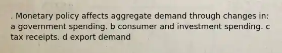 . Monetary policy affects aggregate demand through changes in: a government spending. b consumer and investment spending. c tax receipts. d export demand