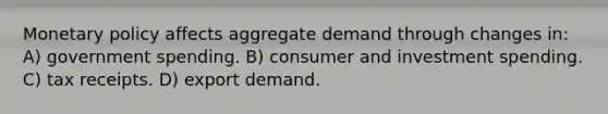 Monetary policy affects aggregate demand through changes in: A) government spending. B) consumer and investment spending. C) tax receipts. D) export demand.