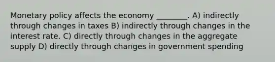 Monetary policy affects the economy ________. A) indirectly through changes in taxes B) indirectly through changes in the interest rate. C) directly through changes in the aggregate supply D) directly through changes in government spending