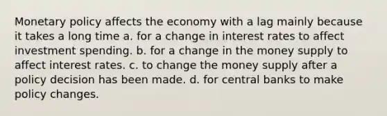 Monetary policy affects the economy with a lag mainly because it takes a long time a. for a change in interest rates to affect investment spending. b. for a change in the money supply to affect interest rates. c. to change the money supply after a policy decision has been made. d. for central banks to make policy changes.