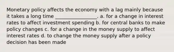 Monetary policy affects the economy with a lag mainly because it takes a long time _________________. a. for a change in interest rates to affect investment spending b. for central banks to make policy changes c. for a change in the money supply to affect interest rates d. to change the money supply after a policy decision has been made