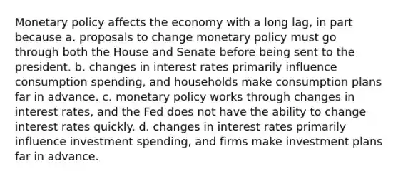 Monetary policy affects the economy with a long lag, in part because a. proposals to change monetary policy must go through both the House and Senate before being sent to the president. b. changes in interest rates primarily influence consumption spending, and households make consumption plans far in advance. c. monetary policy works through changes in interest rates, and the Fed does not have the ability to change interest rates quickly. d. changes in interest rates primarily influence investment spending, and firms make investment plans far in advance.