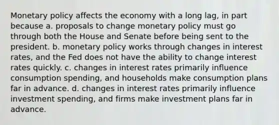 Monetary policy affects the economy with a long lag, in part because a. proposals to change monetary policy must go through both the House and Senate before being sent to the president. b. monetary policy works through changes in interest rates, and the Fed does not have the ability to change interest rates quickly. c. changes in interest rates primarily influence consumption spending, and households make consumption plans far in advance. d. changes in interest rates primarily influence investment spending, and firms make investment plans far in advance.