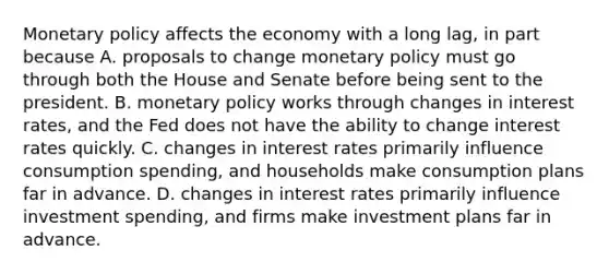 <a href='https://www.questionai.com/knowledge/kEE0G7Llsx-monetary-policy' class='anchor-knowledge'>monetary policy</a> affects the economy with a long lag, in part because A. proposals to change monetary policy must go through both the House and Senate before being sent to the president. B. monetary policy works through changes in interest rates, and the Fed does not have the ability to change interest rates quickly. C. changes in interest rates primarily influence consumption spending, and households make consumption plans far in advance. D. changes in interest rates primarily influence investment spending, and firms make investment plans far in advance.