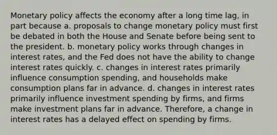 Monetary policy affects the economy after a long time lag, in part because a. proposals to change monetary policy must first be debated in both the House and Senate before being sent to the president. b. monetary policy works through changes in interest rates, and the Fed does not have the ability to change interest rates quickly. c. changes in interest rates primarily influence consumption spending, and households make consumption plans far in advance. d. changes in interest rates primarily influence investment spending by firms, and firms make investment plans far in advance. Therefore, a change in interest rates has a delayed effect on spending by firms.