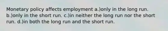 Monetary policy affects employment a.)only in the long run. b.)only in the short run. c.)in neither the long run nor the short run. d.)in both the long run and the short run.