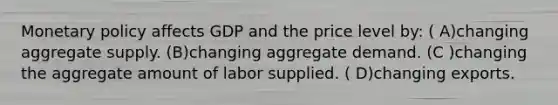 <a href='https://www.questionai.com/knowledge/kEE0G7Llsx-monetary-policy' class='anchor-knowledge'>monetary policy</a> affects GDP and the price level by: ( A)changing aggregate supply. (B)changing aggregate demand. (C )changing the aggregate amount of labor supplied. ( D)changing exports.