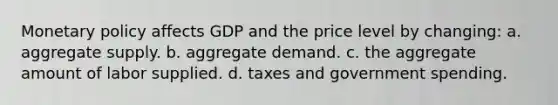 Monetary policy affects GDP and the price level by changing: a. aggregate supply. b. aggregate demand. c. the aggregate amount of labor supplied. d. taxes and government spending.