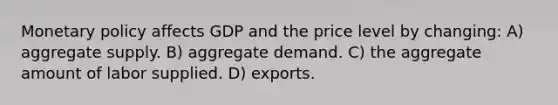 Monetary policy affects GDP and the price level by changing: A) aggregate supply. B) aggregate demand. C) the aggregate amount of labor supplied. D) exports.