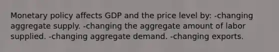 Monetary policy affects GDP and the price level by: -changing aggregate supply. -changing the aggregate amount of labor supplied. -changing aggregate demand. -changing exports.