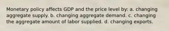 Monetary policy affects GDP and the price level by: a. changing aggregate supply. b. changing aggregate demand. c. changing the aggregate amount of labor supplied. d. changing exports.