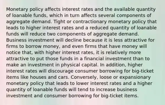 Monetary policy affects interest rates and the available quantity of loanable funds, which in turn affects several components of aggregate demand. Tight or contractionary monetary policy that leads to higher interest rates and a reduced quantity of loanable funds will reduce two components of aggregate demand. Business investment will decline because it is less attractive for firms to borrow money, and even firms that have money will notice that, with higher interest rates, it is relatively more attractive to put those funds in a financial investment than to make an investment in physical capital. In addition, higher interest rates will discourage consumer borrowing for big-ticket items like houses and cars. Conversely, loose or expansionary monetary policy that leads to lower interest rates and a higher quantity of loanable funds will tend to increase business investment and consumer borrowing for big-ticket items.