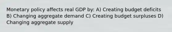 Monetary policy affects real GDP by: A) Creating budget deficits B) Changing aggregate demand C) Creating budget surpluses D) Changing aggregate supply