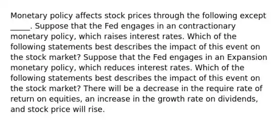 Monetary policy affects stock prices through the following except _____. Suppose that the Fed engages in an contractionary monetary​ policy, which raises interest rates. Which of the following statements best describes the impact of this event on the stock​ market? Suppose that the Fed engages in an Expansion monetary​ policy, which reduces interest rates. Which of the following statements best describes the impact of this event on the stock​ market? There will be a decrease in the require rate of return on equities, an increase in the growth rate on dividends, and stock price will rise.