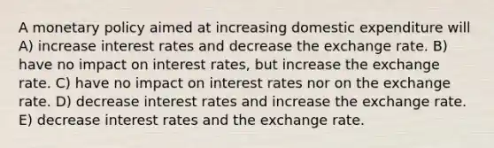 A <a href='https://www.questionai.com/knowledge/kEE0G7Llsx-monetary-policy' class='anchor-knowledge'>monetary policy</a> aimed at increasing domestic expenditure will A) increase interest rates and decrease the exchange rate. B) have no impact on interest rates, but increase the exchange rate. C) have no impact on interest rates nor on the exchange rate. D) decrease interest rates and increase the exchange rate. E) decrease interest rates and the exchange rate.