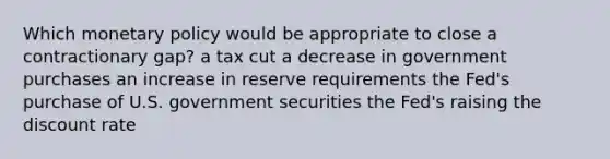 Which monetary policy would be appropriate to close a contractionary gap? a tax cut a decrease in government purchases an increase in reserve requirements the Fed's purchase of U.S. government securities the Fed's raising the discount rate