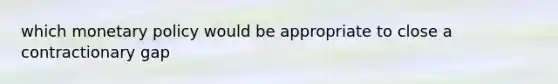 which monetary policy would be appropriate to close a contractionary gap