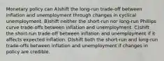 Monetary policy can A)shift the long-run trade-off between inflation and unemployment through changes in cyclical unemployment. B)shift neither the short-run nor long-run Phillips curve trade-offs between inflation and unemployment. C)shift the short-run trade-off between inflation and unemployment if it affects expected inflation. D)shift both the short-run and long-run trade-offs between inflation and unemployment if changes in policy are credible.