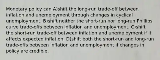 Monetary policy can A)shift the long-run trade-off between inflation and unemployment through changes in cyclical unemployment. B)shift neither the short-run nor long-run Phillips curve trade-offs between inflation and unemployment. C)shift the short-run trade-off between inflation and unemployment if it affects expected inflation. D)shift both the short-run and long-run trade-offs between inflation and unemployment if changes in policy are credible.