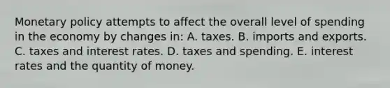 Monetary policy attempts to affect the overall level of spending in the economy by changes in: A. taxes. B. imports and exports. C. taxes and interest rates. D. taxes and spending. E. interest rates and the quantity of money.