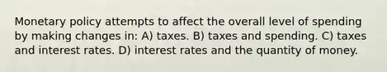 Monetary policy attempts to affect the overall level of spending by making changes in: A) taxes. B) taxes and spending. C) taxes and interest rates. D) interest rates and the quantity of money.