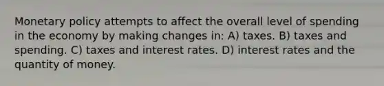 Monetary policy attempts to affect the overall level of spending in the economy by making changes in: A) taxes. B) taxes and spending. C) taxes and interest rates. D) interest rates and the quantity of money.