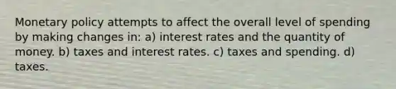 <a href='https://www.questionai.com/knowledge/kEE0G7Llsx-monetary-policy' class='anchor-knowledge'>monetary policy</a> attempts to affect the overall level of spending by making changes in: a) interest rates and the quantity of money. b) taxes and interest rates. c) taxes and spending. d) taxes.