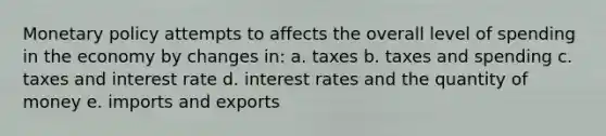 Monetary policy attempts to affects the overall level of spending in the economy by changes in: a. taxes b. taxes and spending c. taxes and interest rate d. interest rates and the quantity of money e. imports and exports