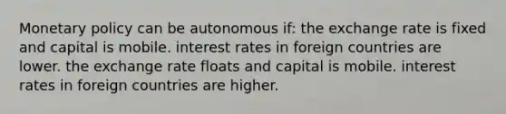 Monetary policy can be autonomous if: the exchange rate is fixed and capital is mobile. interest rates in foreign countries are lower. the exchange rate floats and capital is mobile. interest rates in foreign countries are higher.