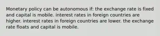 Monetary policy can be autonomous if: the exchange rate is fixed and capital is mobile. interest rates in foreign countries are higher. interest rates in foreign countries are lower. the exchange rate floats and capital is mobile.