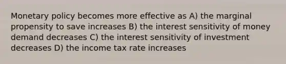 Monetary policy becomes more effective as A) the marginal propensity to save increases B) the interest sensitivity of money demand decreases C) the interest sensitivity of investment decreases D) the income tax rate increases