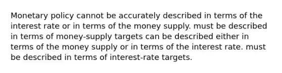 Monetary policy cannot be accurately described in terms of the interest rate or in terms of the money supply. must be described in terms of money-supply targets can be described either in terms of the money supply or in terms of the interest rate. must be described in terms of interest-rate targets.