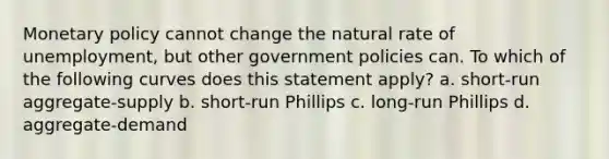 <a href='https://www.questionai.com/knowledge/kEE0G7Llsx-monetary-policy' class='anchor-knowledge'>monetary policy</a> cannot change the natural rate of unemployment, but other government policies can. To which of the following curves does this statement apply? a. short-run aggregate-supply b. short-run Phillips c. long-run Phillips d. aggregate-demand