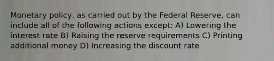 Monetary policy, as carried out by the Federal Reserve, can include all of the following actions except: A) Lowering the interest rate B) Raising the reserve requirements C) Printing additional money D) Increasing the discount rate