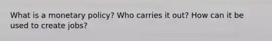 What is a monetary policy? Who carries it out? How can it be used to create jobs?