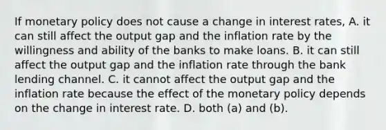 If monetary policy does not cause a change in interest​ rates, A. it can still affect the output gap and the inflation rate by the willingness and ability of the banks to make loans. B. it can still affect the output gap and the inflation rate through the bank lending channel. C. it cannot affect the output gap and the inflation rate because the effect of the monetary policy depends on the change in interest rate. D. both​ (a) and​ (b).