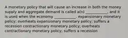 A monetary policy that will cause an increase in both the money supply and aggregate demand is called a(n) ____________, and it is used when the economy ____________. expansionary monetary policy; overheats expansionary monetary policy; suffers a recession contractionary monetary policy; overheats contractionary monetary policy; suffers a recession