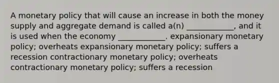 A <a href='https://www.questionai.com/knowledge/kEE0G7Llsx-monetary-policy' class='anchor-knowledge'>monetary policy</a> that will cause an increase in both the money supply and aggregate demand is called a(n) ____________, and it is used when the economy ____________. expansionary monetary policy; overheats expansionary monetary policy; suffers a recession contractionary monetary policy; overheats contractionary monetary policy; suffers a recession