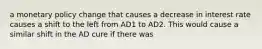 a monetary policy change that causes a decrease in interest rate causes a shift to the left from AD1 to AD2. This would cause a similar shift in the AD cure if there was