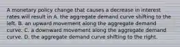 A monetary policy change that causes a decrease in interest rates will result in A. the aggregate demand curve shifting to the left. B. an upward movement along the aggregate demand curve. C. a downward movement along the aggregate demand curve. D. the aggregate demand curve shifting to the right.