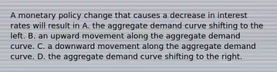 A monetary policy change that causes a decrease in interest rates will result in A. the aggregate demand curve shifting to the left. B. an upward movement along the aggregate demand curve. C. a downward movement along the aggregate demand curve. D. the aggregate demand curve shifting to the right.