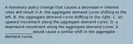 A monetary policy change that causes a decrease in interest rates will result in A. the aggregate demand curve shifting to the left. B. the aggregate demand curve shifting to the right. C. an upward movement along the aggregate demand curve. D. a downward movement along the aggregate demand curve. A _______________would cause a similar shift in the aggregate demand curve.